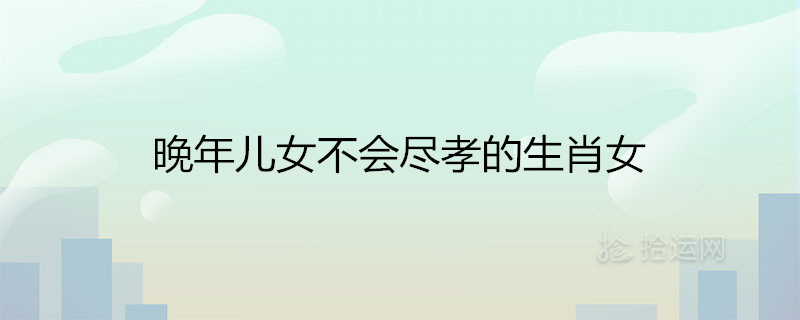 晚年兒女不會盡孝的生肖女 注定晚景孤獨的屬相