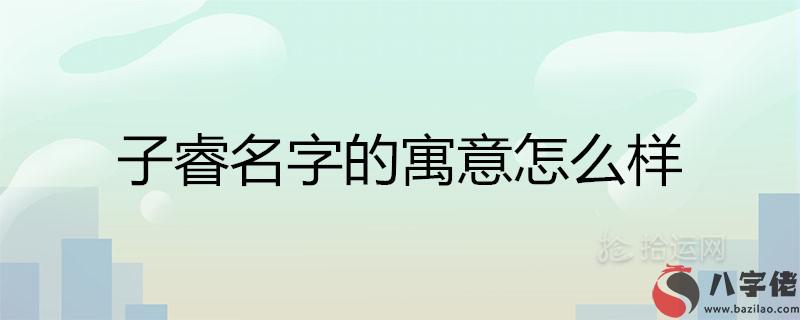 子睿名字的寓意怎麼樣 睿配什麼字取名好聽男孩